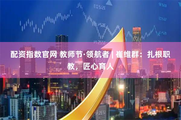 配资指数官网 教师节·领航者 | 崔维群：扎根职教，匠心育人