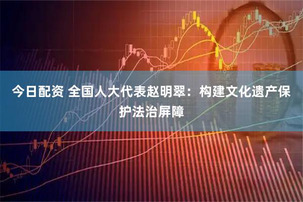 今日配资 全国人大代表赵明翠：构建文化遗产保护法治屏障