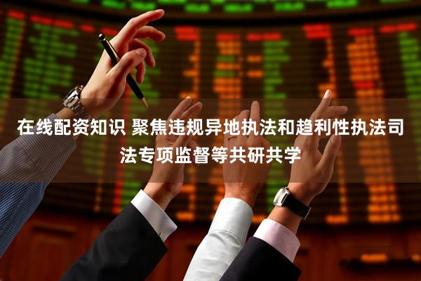 在线配资知识 聚焦违规异地执法和趋利性执法司法专项监督等共研共学