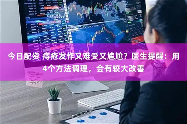 今日配资 痔疮发作又难受又尴尬？医生提醒：用4个方法调理，会有较大改善