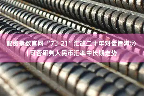 配资指数官网 “7・21”汇改二十年对话管涛⑦ | 可否研判人民币汇率中长期走势