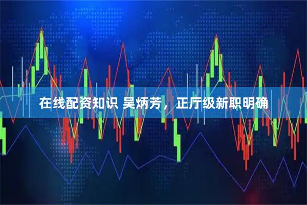 在线配资知识 吴炳芳，正厅级新职明确