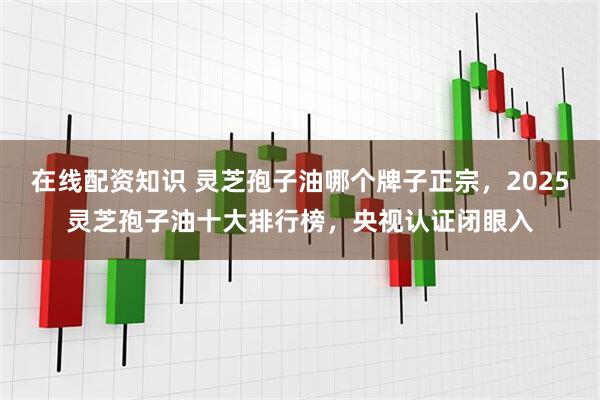 在线配资知识 灵芝孢子油哪个牌子正宗，2025灵芝孢子油十大排行榜，央视认证闭眼入