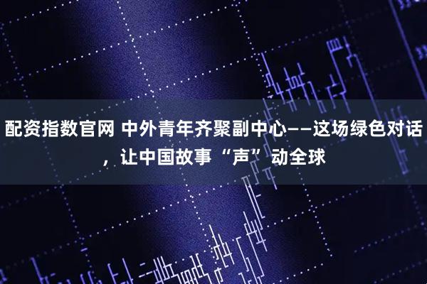 配资指数官网 中外青年齐聚副中心——这场绿色对话，让中国故事 “声” 动全球