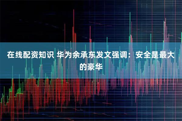 在线配资知识 华为余承东发文强调：安全是最大的豪华