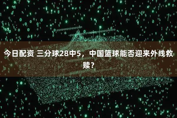 今日配资 三分球28中5，中国篮球能否迎来外线救赎？