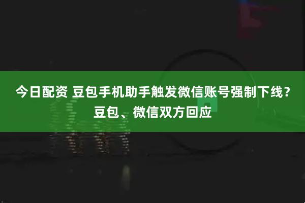 今日配资 豆包手机助手触发微信账号强制下线？豆包、微信双方回应