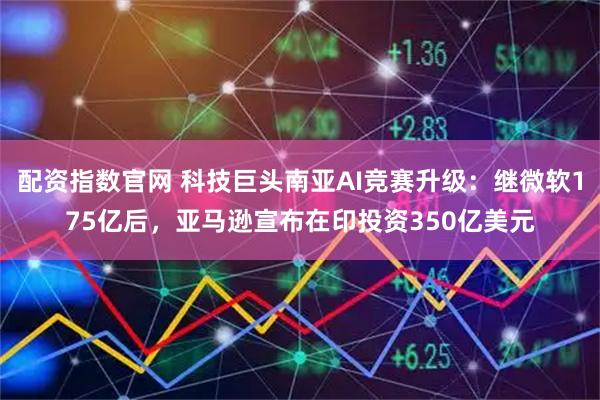 配资指数官网 科技巨头南亚AI竞赛升级:继微软175亿后,亚马逊宣布在印投资350亿美元