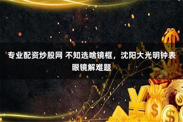 专业配资炒股网 不知选啥镜框，沈阳大光明钟表眼镜解难题