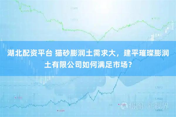 湖北配资平台 猫砂膨润土需求大，建平璀璨膨润土有限公司如何满足市场？