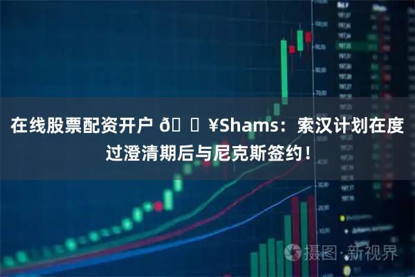 在线股票配资开户 🔥Shams：索汉计划在度过澄清期后与尼克斯签约！