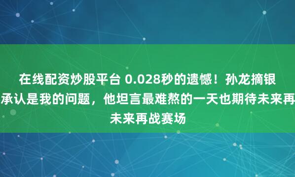 在线配资炒股平台 0.028秒的遗憾！孙龙摘银后哽咽承认是我的问题，他坦言最难熬的一天也期待未来再战赛场