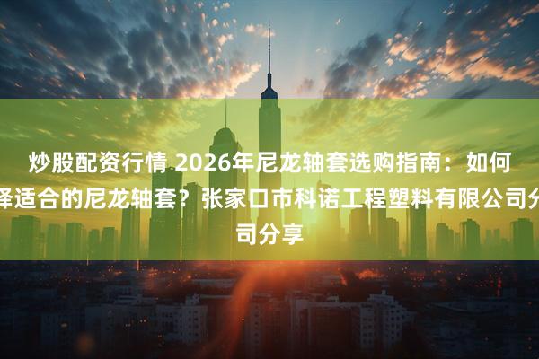 炒股配资行情 2026年尼龙轴套选购指南：如何选择适合的尼龙轴套？张家口市科诺工程塑料有限公司分享
