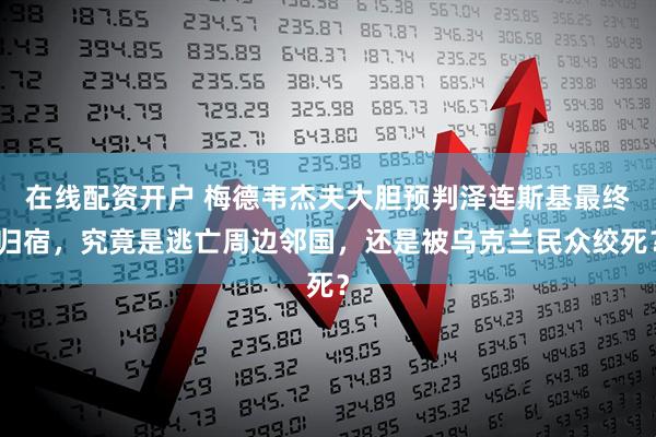 在线配资开户 梅德韦杰夫大胆预判泽连斯基最终归宿，究竟是逃亡周边邻国，还是被乌克兰民众绞死？