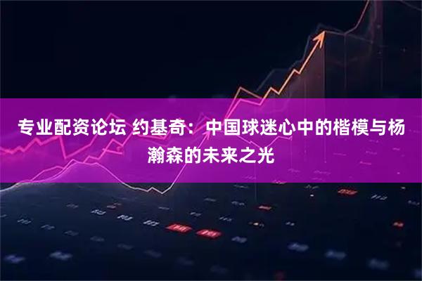专业配资论坛 约基奇：中国球迷心中的楷模与杨瀚森的未来之光