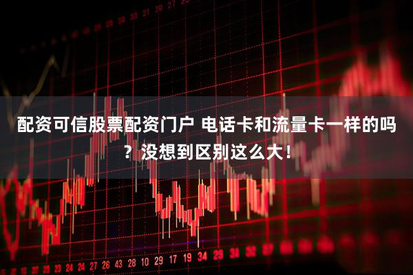 配资可信股票配资门户 电话卡和流量卡一样的吗？没想到区别这么大！