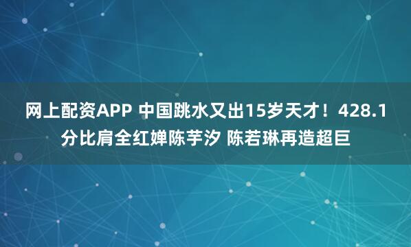 网上配资APP 中国跳水又出15岁天才！428.1分比肩全红婵陈芋汐 陈若琳再造超巨