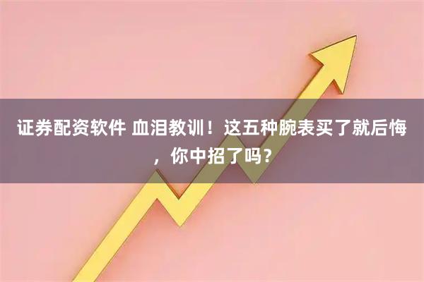 证券配资软件 血泪教训！这五种腕表买了就后悔，你中招了吗？