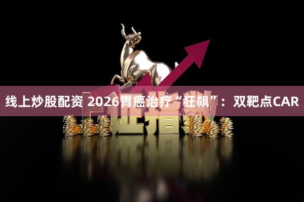 线上炒股配资 2026胃癌治疗“狂飙”：双靶点CAR
