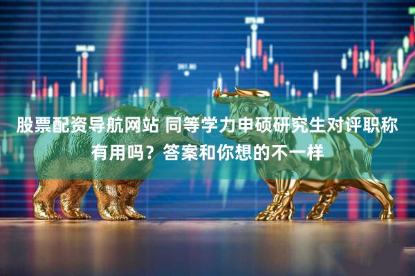 股票配资导航网站 同等学力申硕研究生对评职称有用吗？答案和你想的不一样