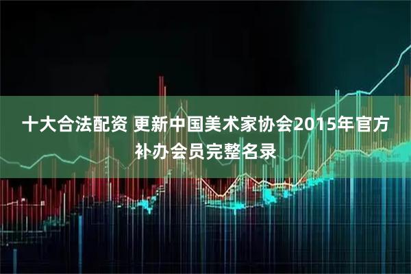 十大合法配资 更新中国美术家协会2015年官方补办会员完整名录