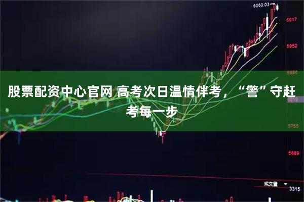 股票配资中心官网 高考次日温情伴考，“警”守赶考每一步