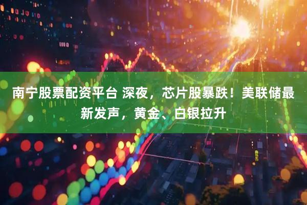 南宁股票配资平台 深夜，芯片股暴跌！美联储最新发声，黄金、白银拉升