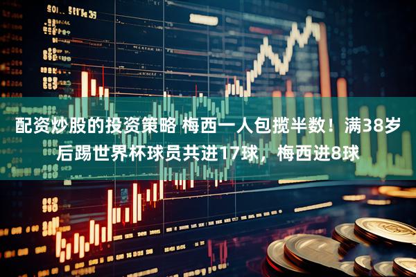 配资炒股的投资策略 梅西一人包揽半数！满38岁后踢世界杯球员共进17球，梅西进8球
