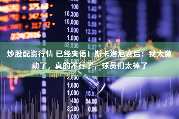 炒股配资行情 已经失语！斯卡洛尼赛后：我太激动了，真的不行了，球员们太棒了