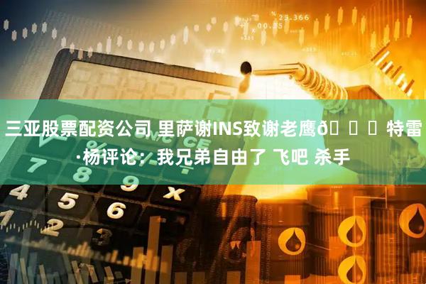 三亚股票配资公司 里萨谢INS致谢老鹰👀特雷·杨评论：我兄弟自由了 飞吧 杀手